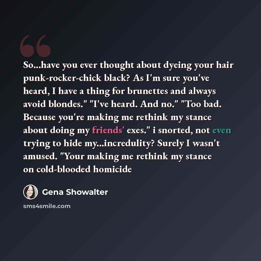 “So...have you ever thought about dyeing your hair punk-rocker-chick black? As I'm sure you've heard, I have a thing for brunettes and always avoid blondes." "I've heard. And no." "Too bad. Because you're making me rethink my stance about doing my friends' exes." i snorted, not even trying to hide…” quote by Gena Showalter