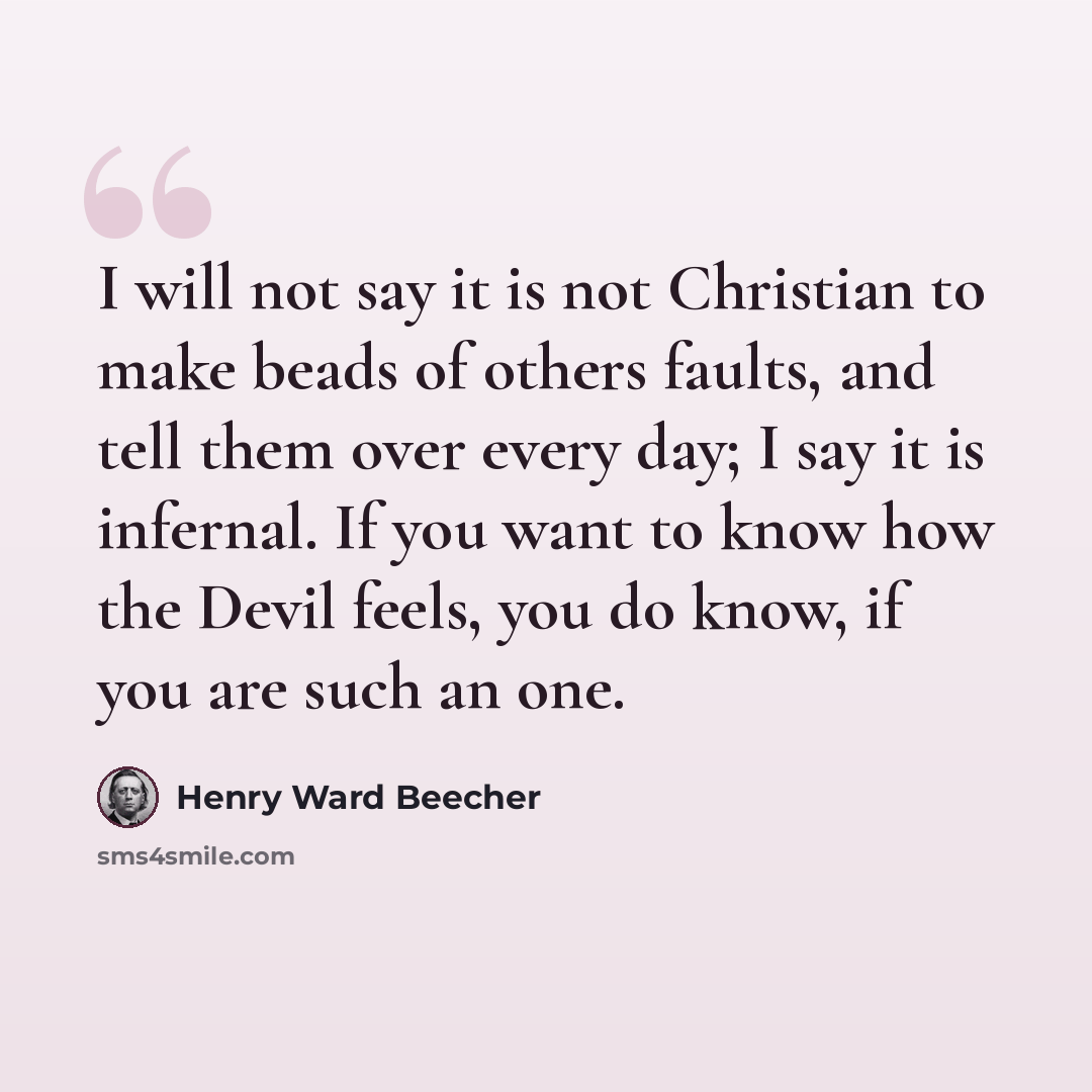 “I will not say it is not Christian to make beads of others faults, and tell them over every day; I say it is infernal. If you want to know how the Devil feels, you do know, if you are such an one.” quote by Henry Ward Beecher