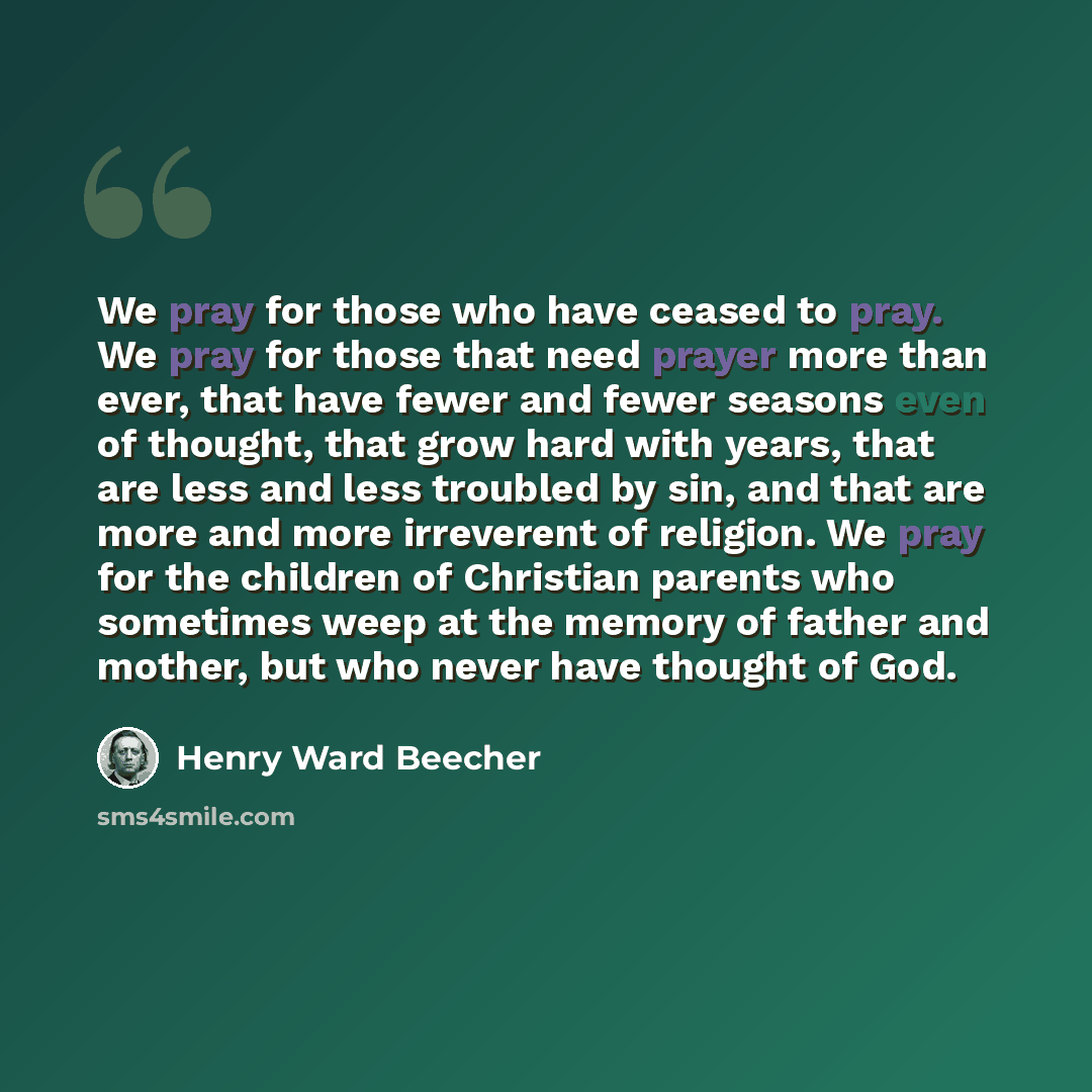 “We pray for those who have ceased to pray. We pray for those that need prayer more than ever, that have fewer and fewer seasons even of thought, that grow hard with years, that are less and less troubled by sin, and that are more and more irreverent of religion. We pray for the children of…” quote by Henry Ward Beecher