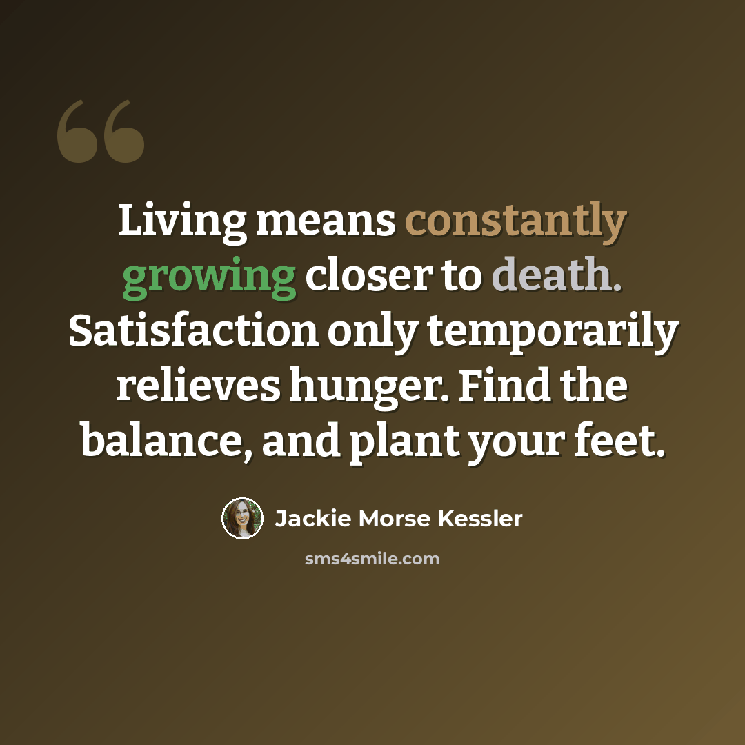 “Living means constantly growing closer to death. Satisfaction only temporarily relieves hunger. Find the balance, and plant your feet.” quote by Jackie Morse Kessler