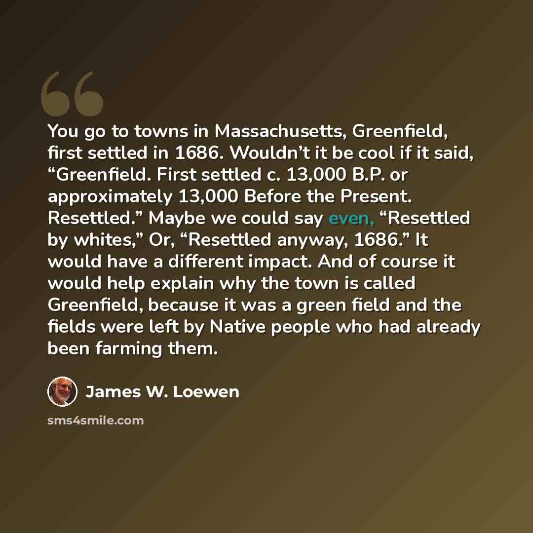 “You go to towns in Massachusetts, Greenfield, first settled in 1686. Wouldn’t it be cool if it said, “Greenfield. First settled c. 13,000 B.P. or approximately 13,000 Before the Present. Resettled.” Maybe we could say even, “Resettled by whites,” Or, “Resettled anyway, 1686.” It would have a…” quote by James W. Loewen