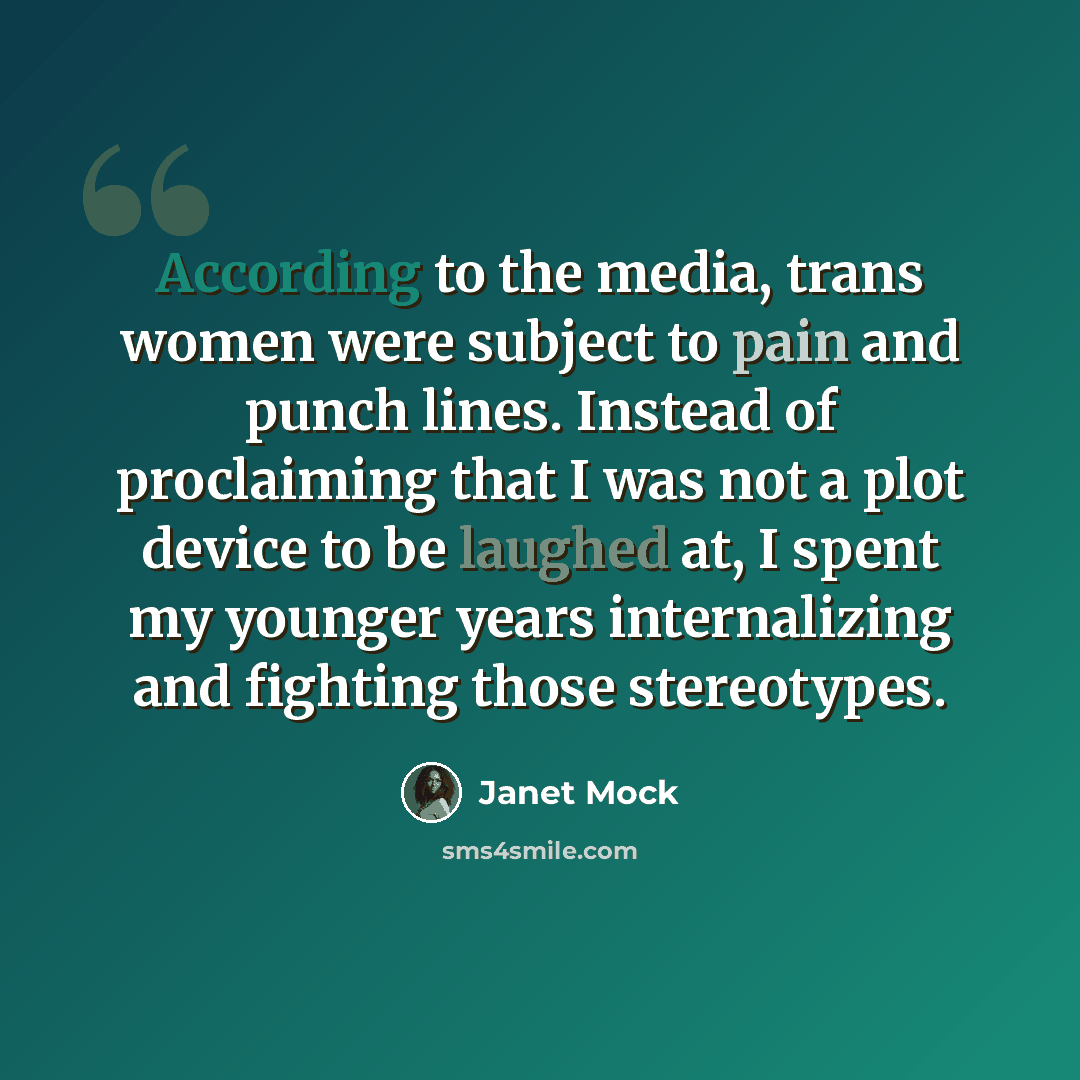 “According to the media, trans women were subject to pain and punch lines. Instead of proclaiming that I was not a plot device to be laughed at, I spent my younger years internalizing and fighting those stereotypes.” quote by Janet Mock
