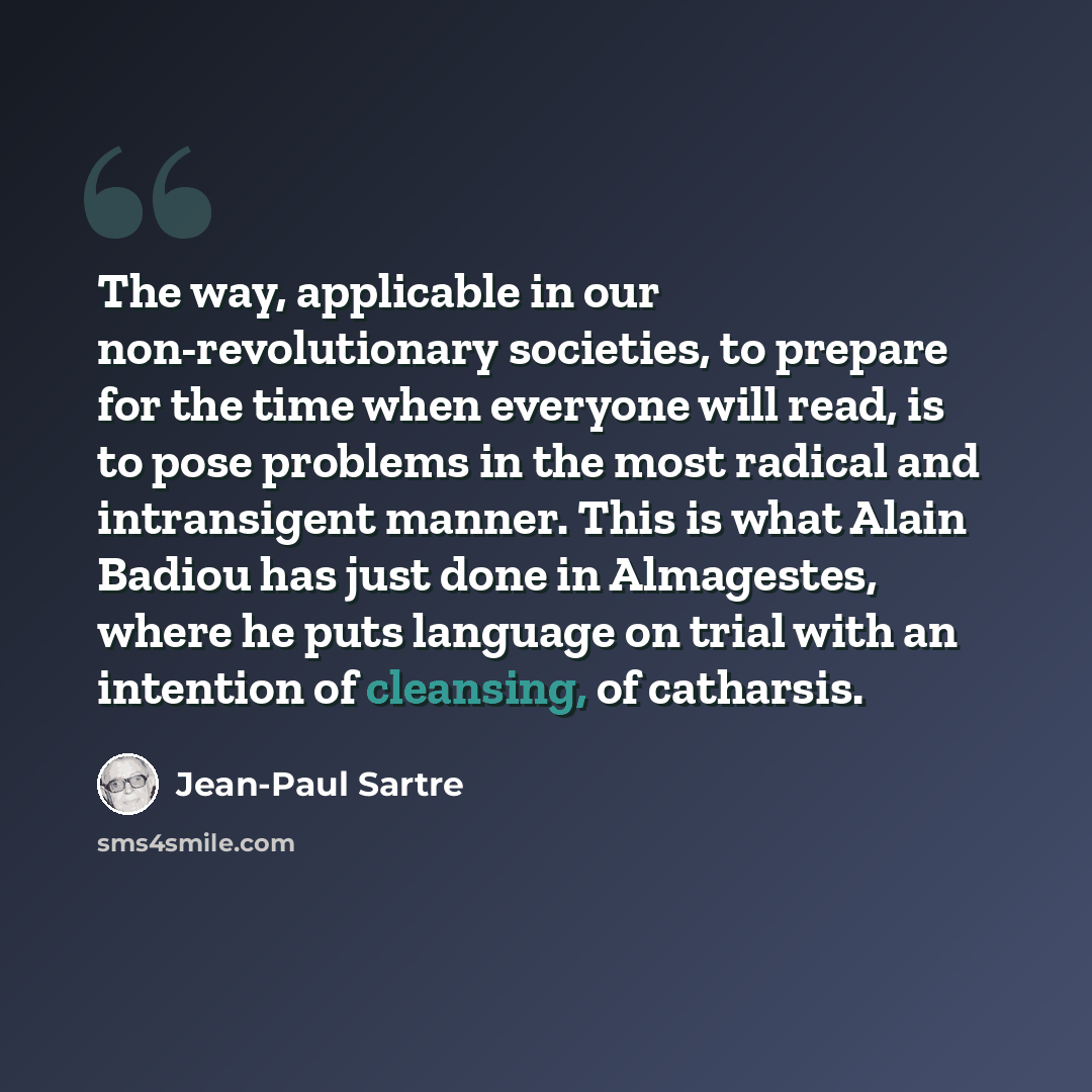 “The way, applicable in our non-revolutionary societies, to prepare for the time when everyone will read, is to pose problems in the most radical and intransigent manner. This is what Alain Badiou has just done in Almagestes, where he puts language on trial with an intention of cleansing, of…” quote by Jean-Paul Sartre