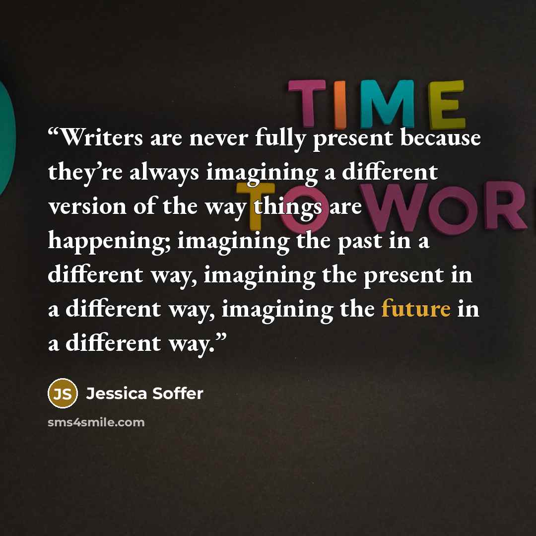 “Writers are never fully present because they’re always imagining a different version of the way things are happening; imagining the past in a different way, imagining the present in a different way, imagining the future in a different way.” quote by Jessica Soffer