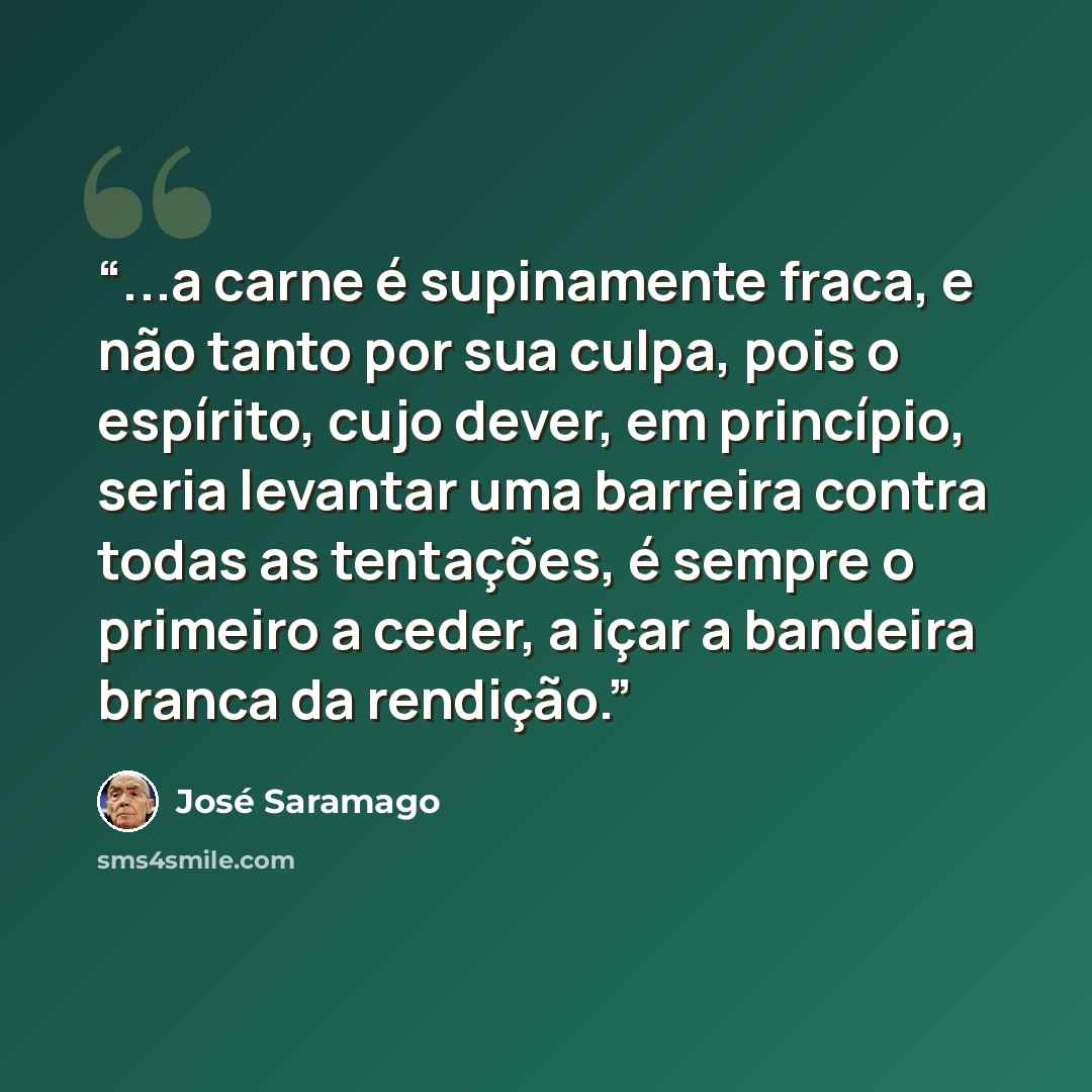 “...a carne é supinamente fraca, e não tanto por sua culpa, pois o espírito, cujo dever, em princípio, seria levantar uma barreira contra todas as tentações, é sempre o primeiro a ceder, a içar a bandeira branca da rendição.” quote by José Saramago