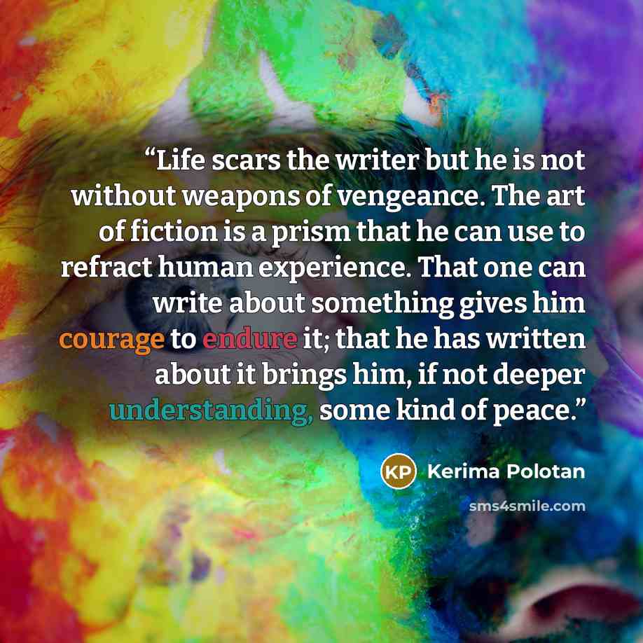 “Life scars the writer but he is not without weapons of vengeance. The art of fiction is a prism that he can use to refract human experience. That one can write about something gives him courage to endure it; that he has written about it brings him, if not deeper understanding, some kind of peace.” quote by Kerima Polotan