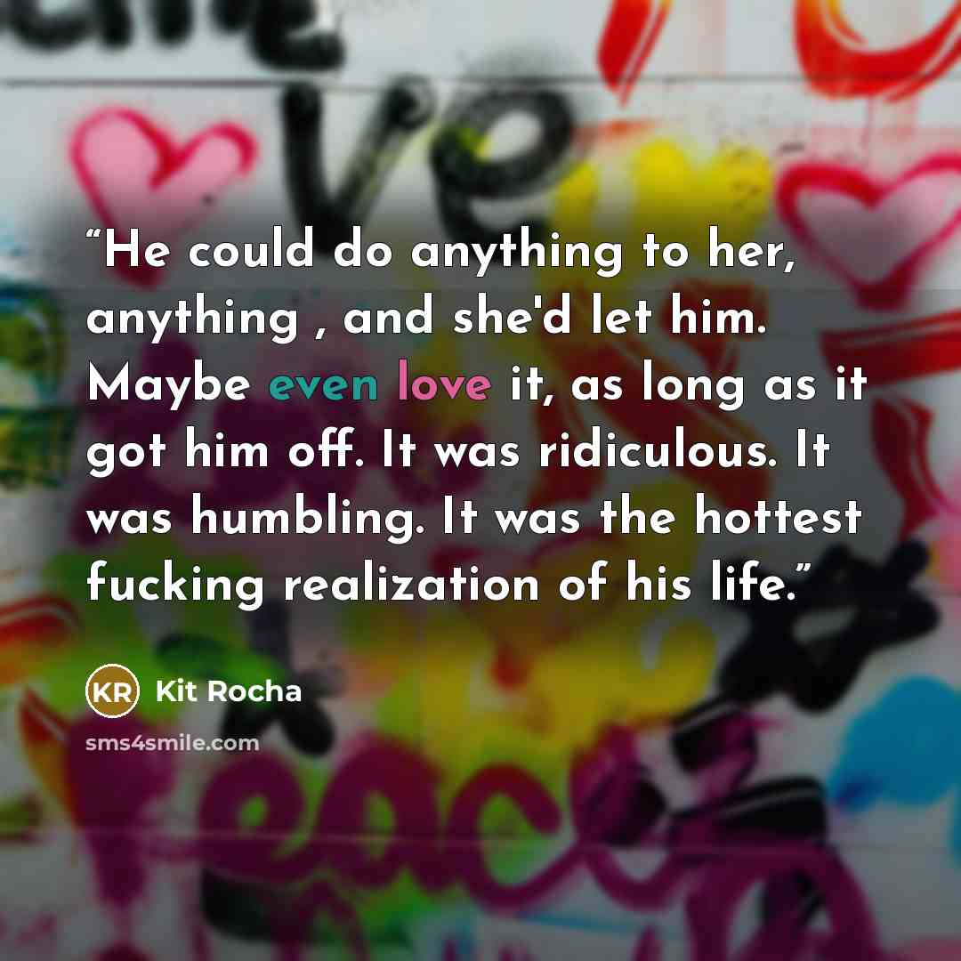 “He could do anything to her, anything , and she'd let him. Maybe even love it, as long as it got him off. It was ridiculous. It was humbling. It was the hottest fucking realization of his life.” quote by Kit Rocha