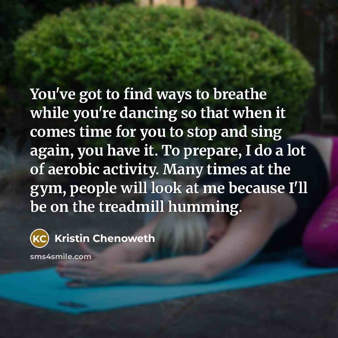 “You've got to find ways to breathe while you're dancing so that when it comes time for you to stop and sing again, you have it. To prepare, I do a lot of aerobic activity. Many times at the gym, people will look at me because I'll be on the treadmill humming.” quote by Kristin Chenoweth
