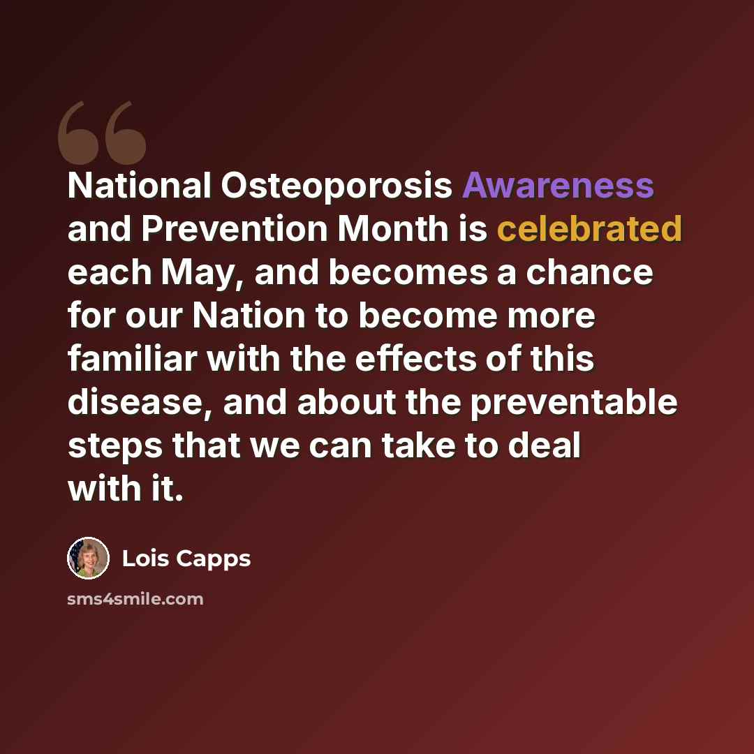 “National Osteoporosis Awareness and Prevention Month is celebrated each May, and becomes a chance for our Nation to become more familiar with the effects of this disease, and about the preventable steps that we can take to deal with it.” quote by Lois Capps