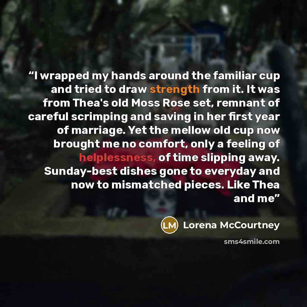 “I wrapped my hands around the familiar cup and tried to draw strength from it. It was from Thea's old Moss Rose set, remnant of careful scrimping and saving in her first year of marriage. Yet the mellow old cup now brought me no comfort, only a feeling of helplessness, of time slipping away…” quote by Lorena McCourtney