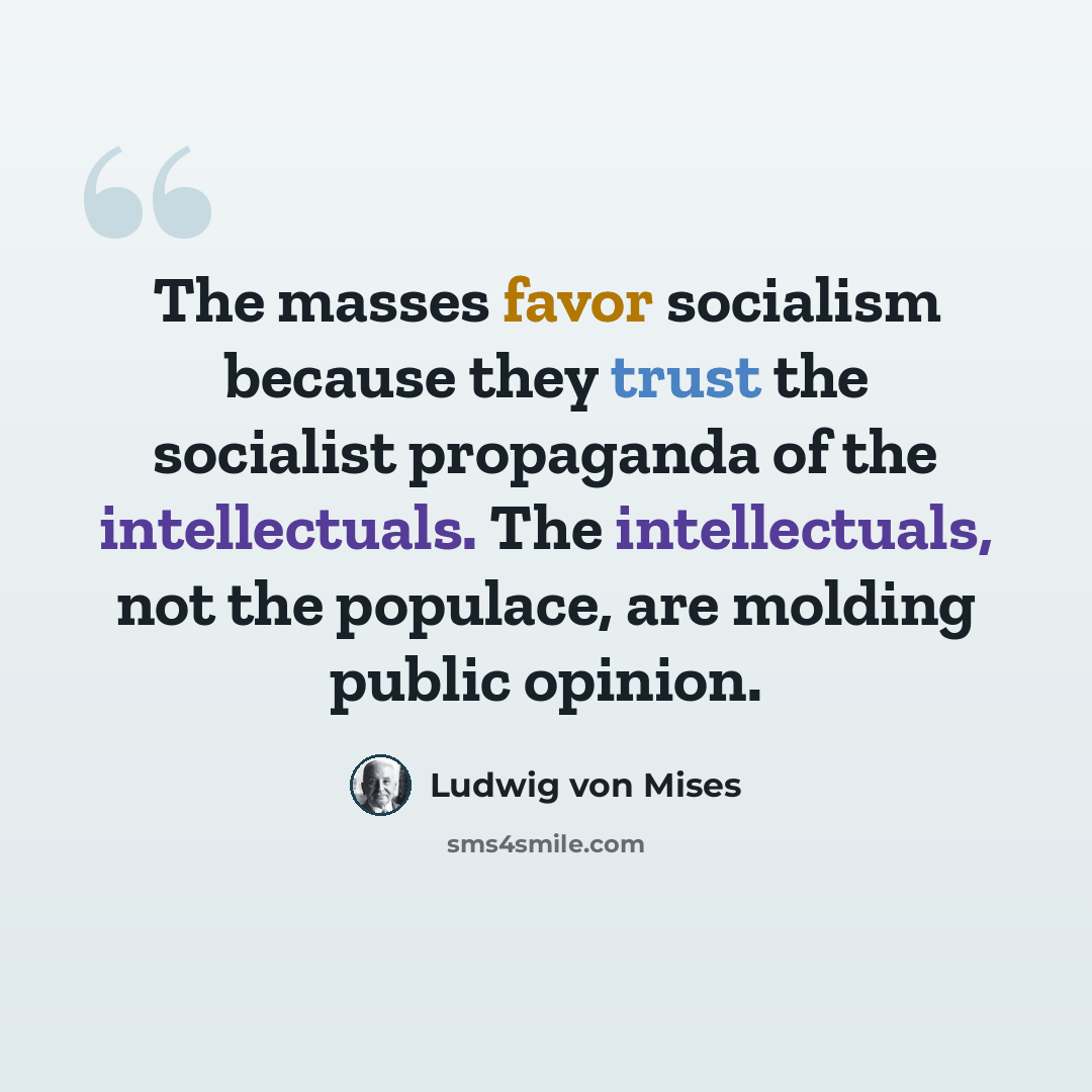 “The masses favor socialism because they trust the socialist propaganda of the intellectuals. The intellectuals, not the populace, are molding public opinion.” quote by Ludwig von Mises