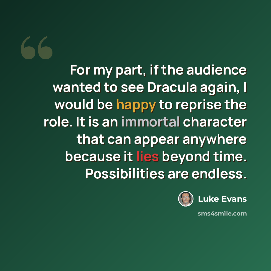 “For my part, if the audience wanted to see Dracula again, I would be happy to reprise the role. It is an immortal character that can appear anywhere because it lies beyond time. Possibilities are endless.” quote by Luke Evans