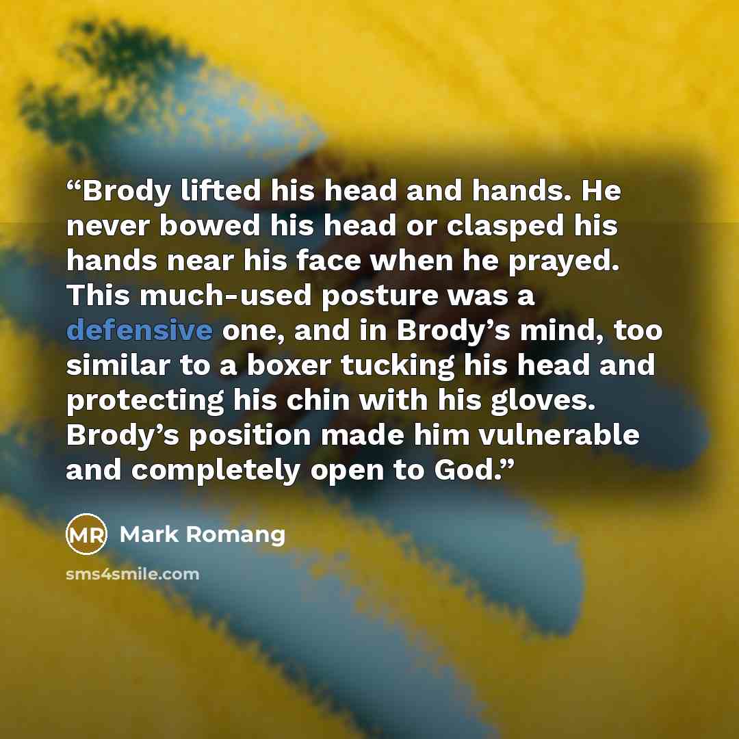“Brody lifted his head and hands. He never bowed his head or clasped his hands near his face when he prayed. This much-used posture was a defensive one, and in Brody’s mind, too similar to a boxer tucking his head and protecting his chin with his gloves. Brody’s position made him vulnerable and…” quote by Mark Romang