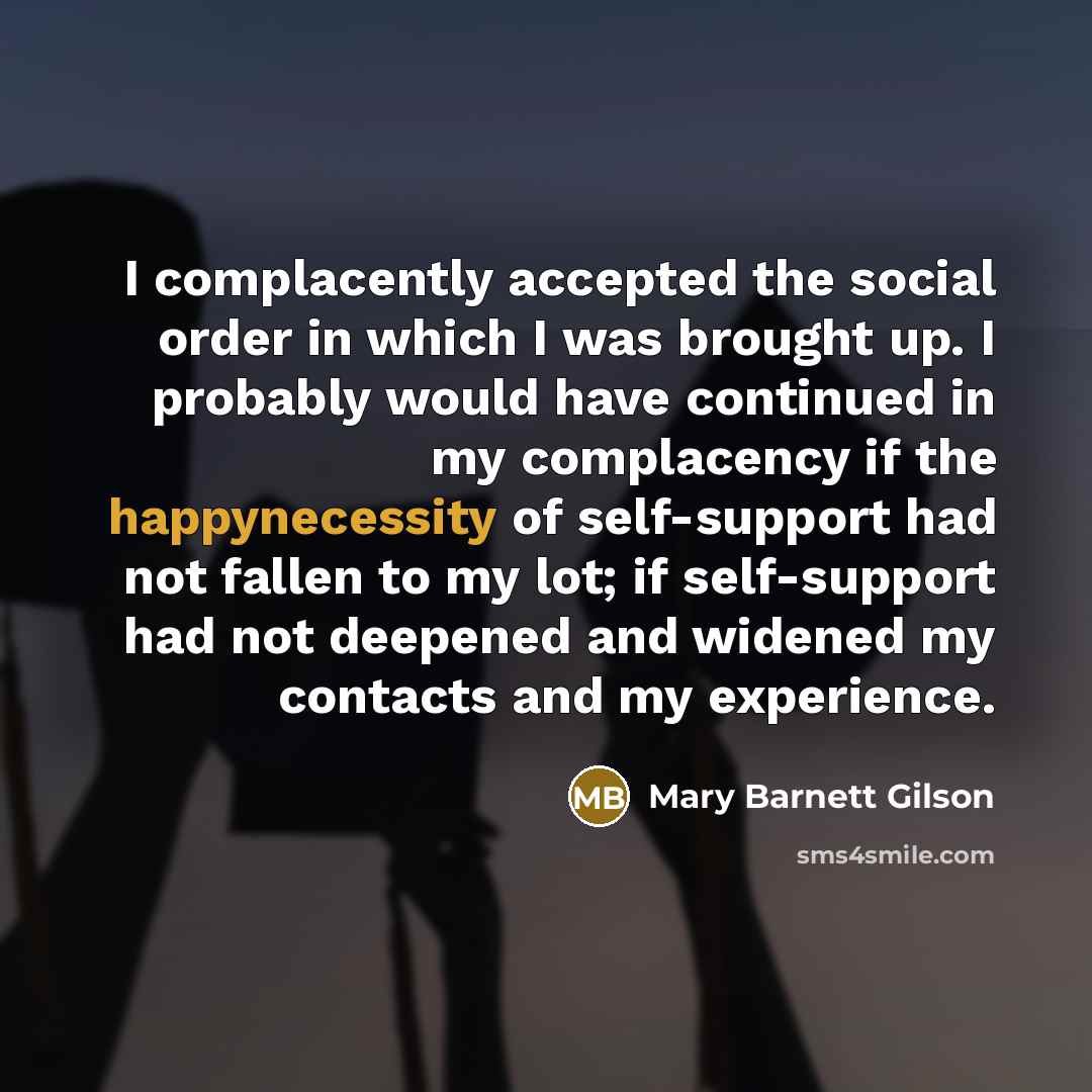 “I complacently accepted the social order in which I was brought up. I probably would have continued in my complacency if the happynecessity of self-support had not fallen to my lot; if self-support had not deepened and widened my contacts and my experience.” quote by Mary Barnett Gilson