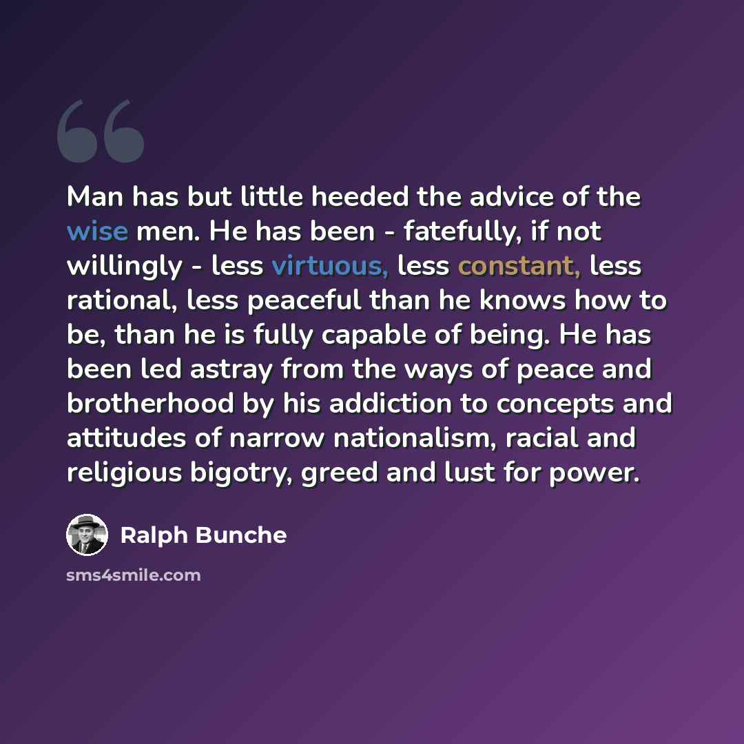 “Man has but little heeded the advice of the wise men. He has been - fatefully, if not willingly - less virtuous, less constant, less rational, less peaceful than he knows how to be, than he is fully capable of being. He has been led astray from the ways of peace and brotherhood by his addiction to…” quote by Ralph Bunche