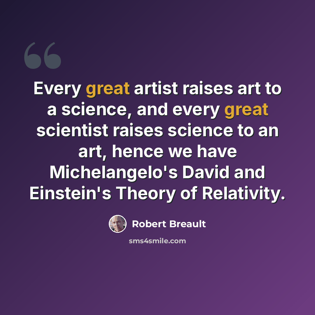 “Every great artist raises art to a science, and every great scientist raises science to an art, hence we have Michelangelo's David and Einstein's Theory of Relativity.” quote by Robert Breault