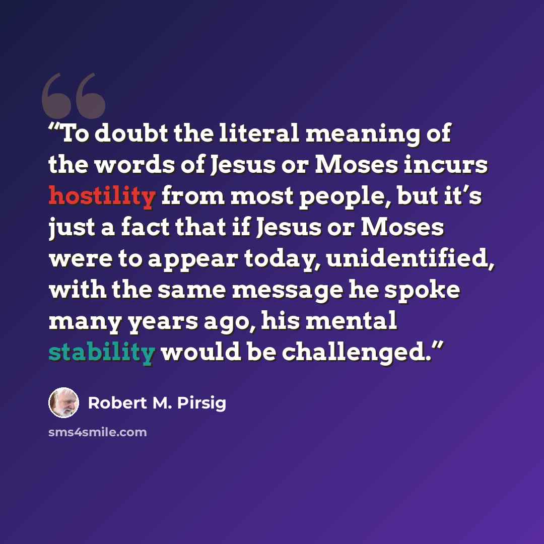 “To doubt the literal meaning of the words of Jesus or Moses incurs hostility from most people, but it’s just a fact that if Jesus or Moses were to appear today, unidentified, with the same message he spoke many years ago, his mental stability would be challenged.” quote by Robert M. Pirsig