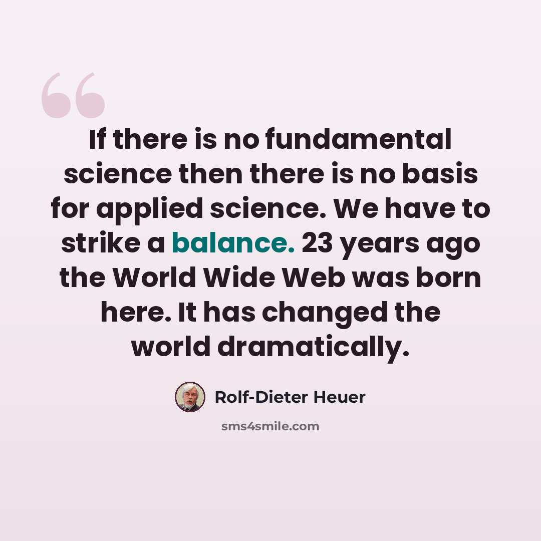 “If there is no fundamental science then there is no basis for applied science. We have to strike a balance. 23 years ago the World Wide Web was born here. It has changed the world dramatically.” quote by Rolf-Dieter Heuer