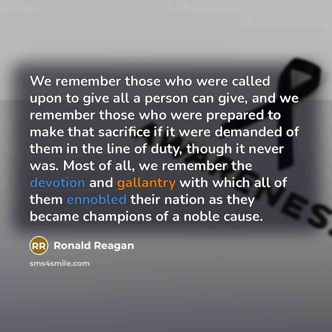 “We remember those who were called upon to give all a person can give, and we remember those who were prepared to make that sacrifice if it were demanded of them in the line of duty, though it never was. Most of all, we remember the devotion and gallantry with which all of them ennobled their…” quote by Ronald Reagan