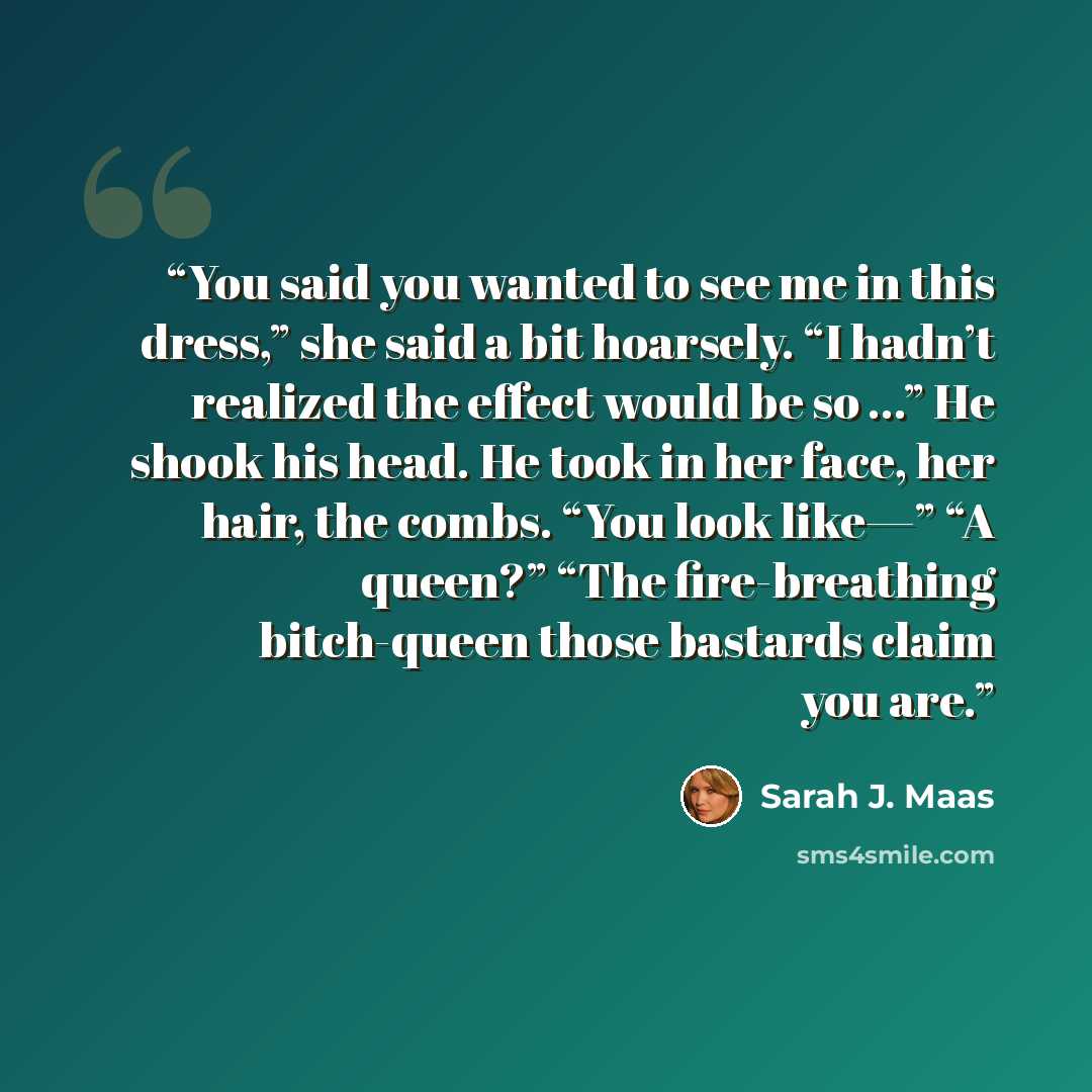 “You said you wanted to see me in this dress,” she said a bit hoarsely. “I hadn’t realized the effect would be so …” He shook his head. He took in her face, her hair, the combs. “You look like—” “A queen?” “The fire-breathing bitch-queen those bastards claim you are.” quote by Sarah J. Maas