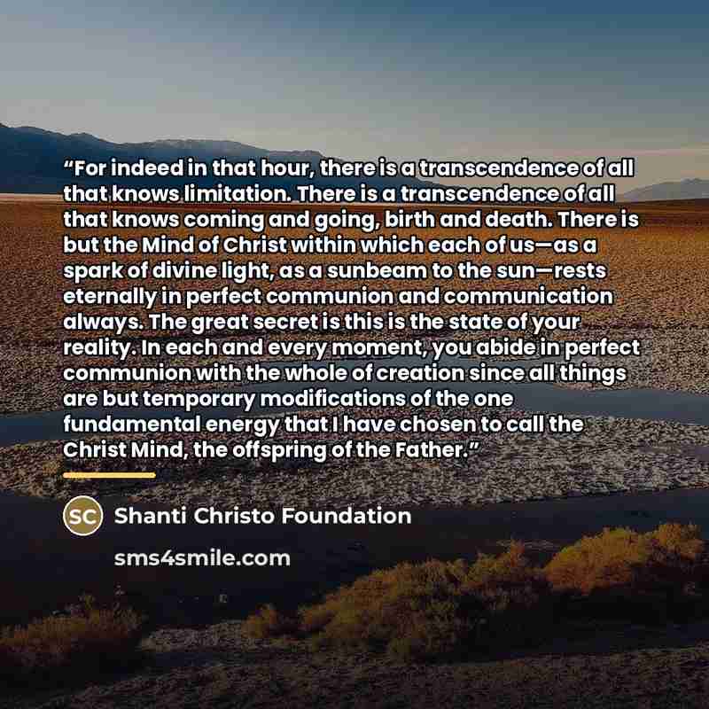 “For indeed in that hour, there is a transcendence of all that knows limitation. There is a transcendence of all that knows coming and going, birth and death. There is but the Mind of Christ within which each of us—as a spark of divine light, as a sunbeam to the sun—rests eternally in perfect…” quote by Shanti Christo Foundation