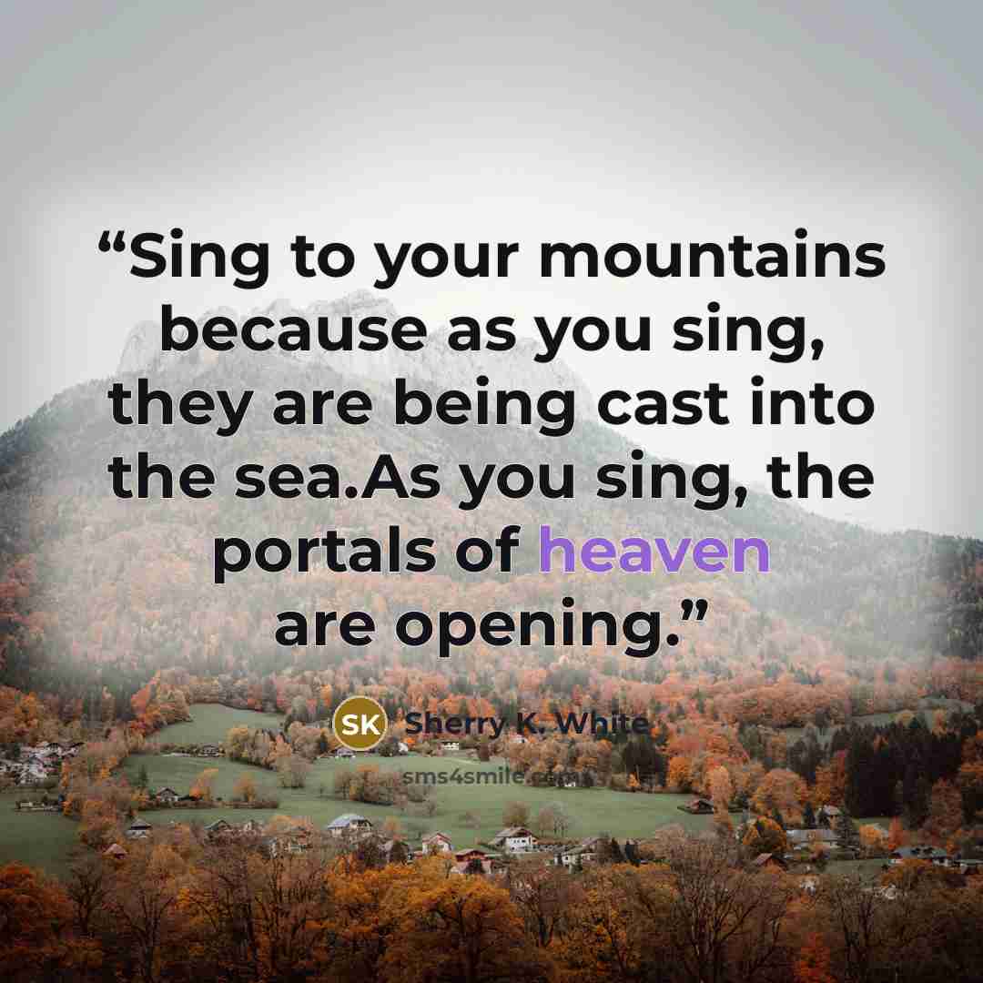 “Sing to your mountains because as you sing, they are being cast into the sea.As you sing, the portals of heaven are opening.” quote by Sherry K. White