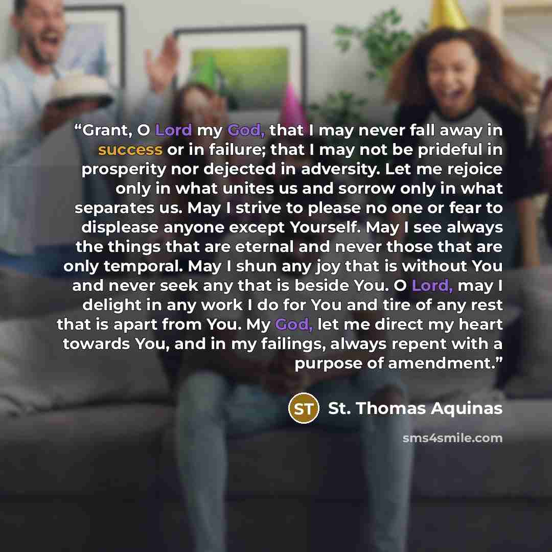 “Grant, O Lord my God, that I may never fall away in success or in failure; that I may not be prideful in prosperity nor dejected in adversity. Let me rejoice only in what unites us and sorrow only in what separates us. May I strive to please no one or fear to displease anyone except Yourself. May…” quote by St. Thomas Aquinas