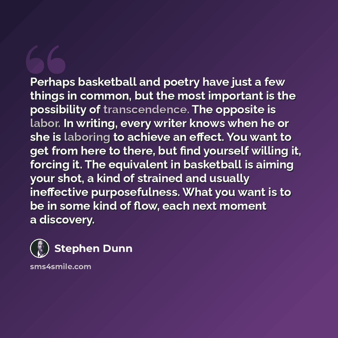 “Perhaps basketball and poetry have just a few things in common, but the most important is the possibility of transcendence. The opposite is labor. In writing, every writer knows when he or she is laboring to achieve an effect. You want to get from here to there, but find yourself willing it…” quote by Stephen Dunn