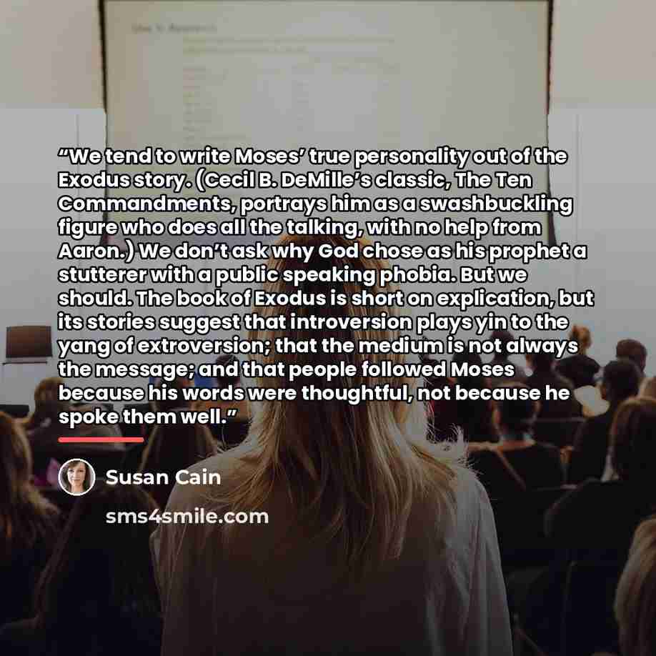 “We tend to write Moses’ true personality out of the Exodus story. (Cecil B. DeMille’s classic, The Ten Commandments, portrays him as a swashbuckling figure who does all the talking, with no help from Aaron.) We don’t ask why God chose as his prophet a stutterer with a public speaking phobia. But…” quote by Susan Cain