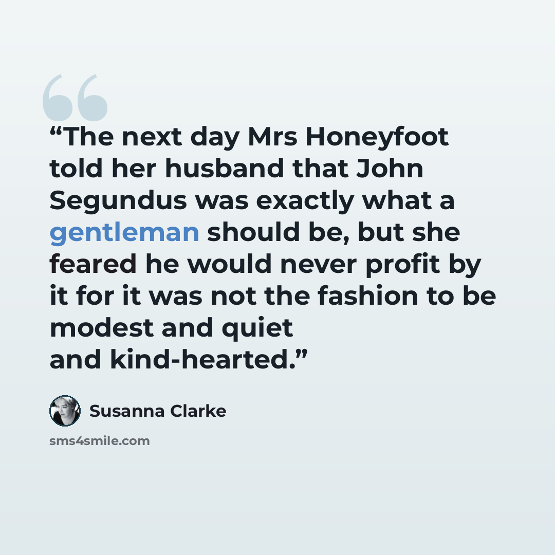 “The next day Mrs Honeyfoot told her husband that John Segundus was exactly what a gentleman should be, but she feared he would never profit by it for it was not the fashion to be modest and quiet and kind-hearted.” quote by Susanna Clarke