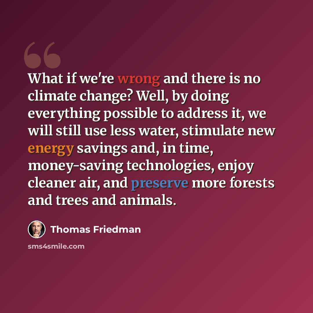 “What if we're wrong and there is no climate change? Well, by doing everything possible to address it, we will still use less water, stimulate new energy savings and, in time, money-saving technologies, enjoy cleaner air, and preserve more forests and trees and animals.” quote by Thomas Friedman