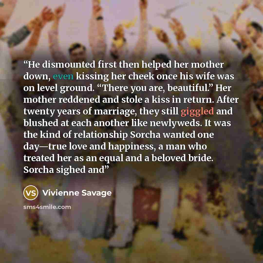 “He dismounted first then helped her mother down, even kissing her cheek once his wife was on level ground. “There you are, beautiful.” Her mother reddened and stole a kiss in return. After twenty years of marriage, they still giggled and blushed at each another like newlyweds. It was the kind of…” quote by Vivienne Savage