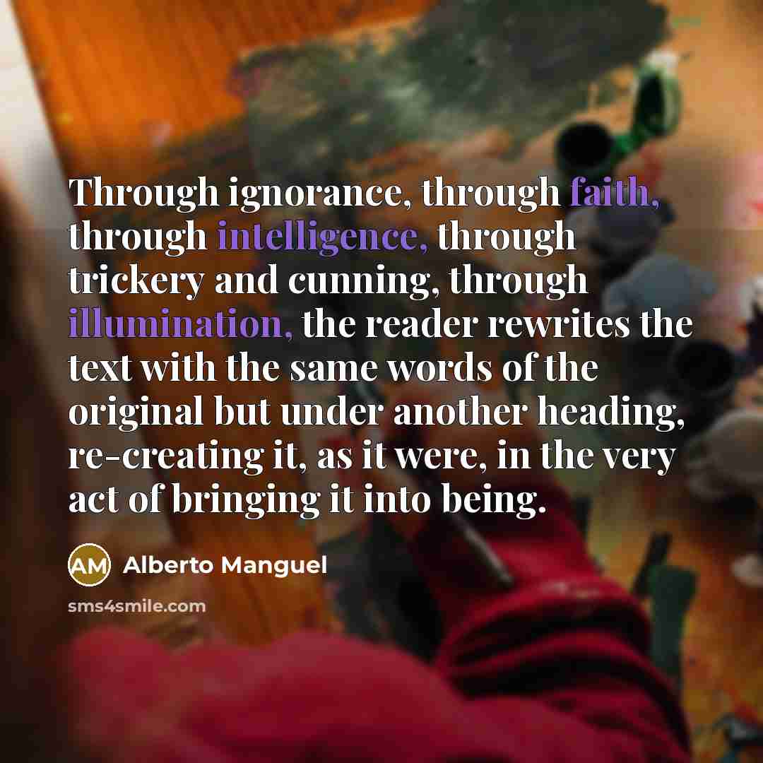 “Through ignorance, through faith, through intelligence, through trickery and cunning, through illumination, the reader rewrites the text with the same words of the original but under another heading, re-creating it, as it were, in the very act of bringing it into being.” quote by Alberto Manguel