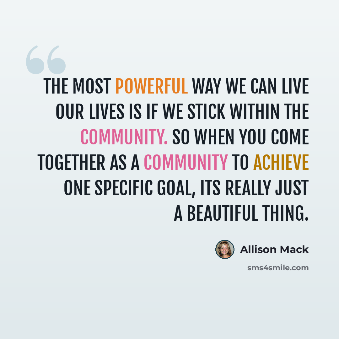 “The most powerful way we can live our lives is if we stick within the community. So when you come together as a community to achieve one specific goal, its really just a beautiful thing.” quote by Allison Mack