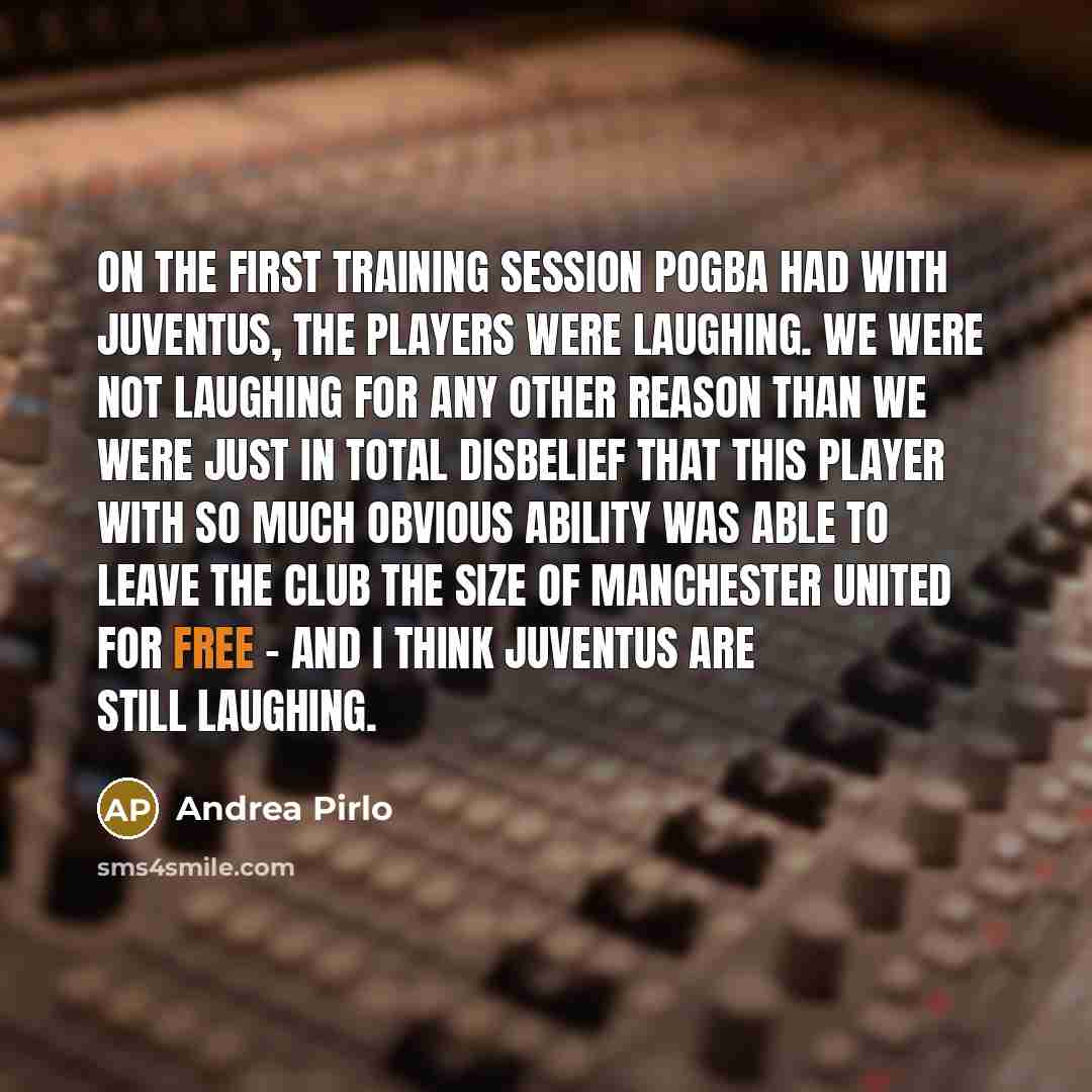 “On the first training session Pogba had with Juventus, the players were laughing. We were not laughing for any other reason than we were just in total disbelief that this player with so much obvious ability was able to leave the club the size of Manchester United for free - and I think Juventus…” quote by Andrea Pirlo