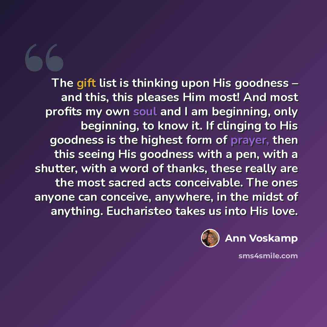 “The gift list is thinking upon His goodness – and this, this pleases Him most! And most profits my own soul and I am beginning, only beginning, to know it. If clinging to His goodness is the highest form of prayer, then this seeing His goodness with a pen, with a shutter, with a word of thanks…” quote by Ann Voskamp