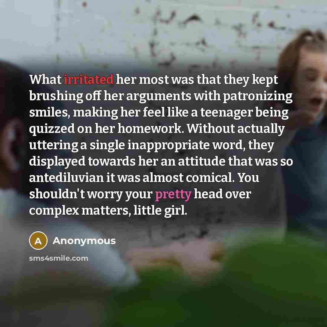“What irritated her most was that they kept brushing off her arguments with patronizing smiles, making her feel like a teenager being quizzed on her homework. Without actually uttering a single inappropriate word, they displayed towards her an attitude that was so antediluvian it was almost…” quote by Anonymous