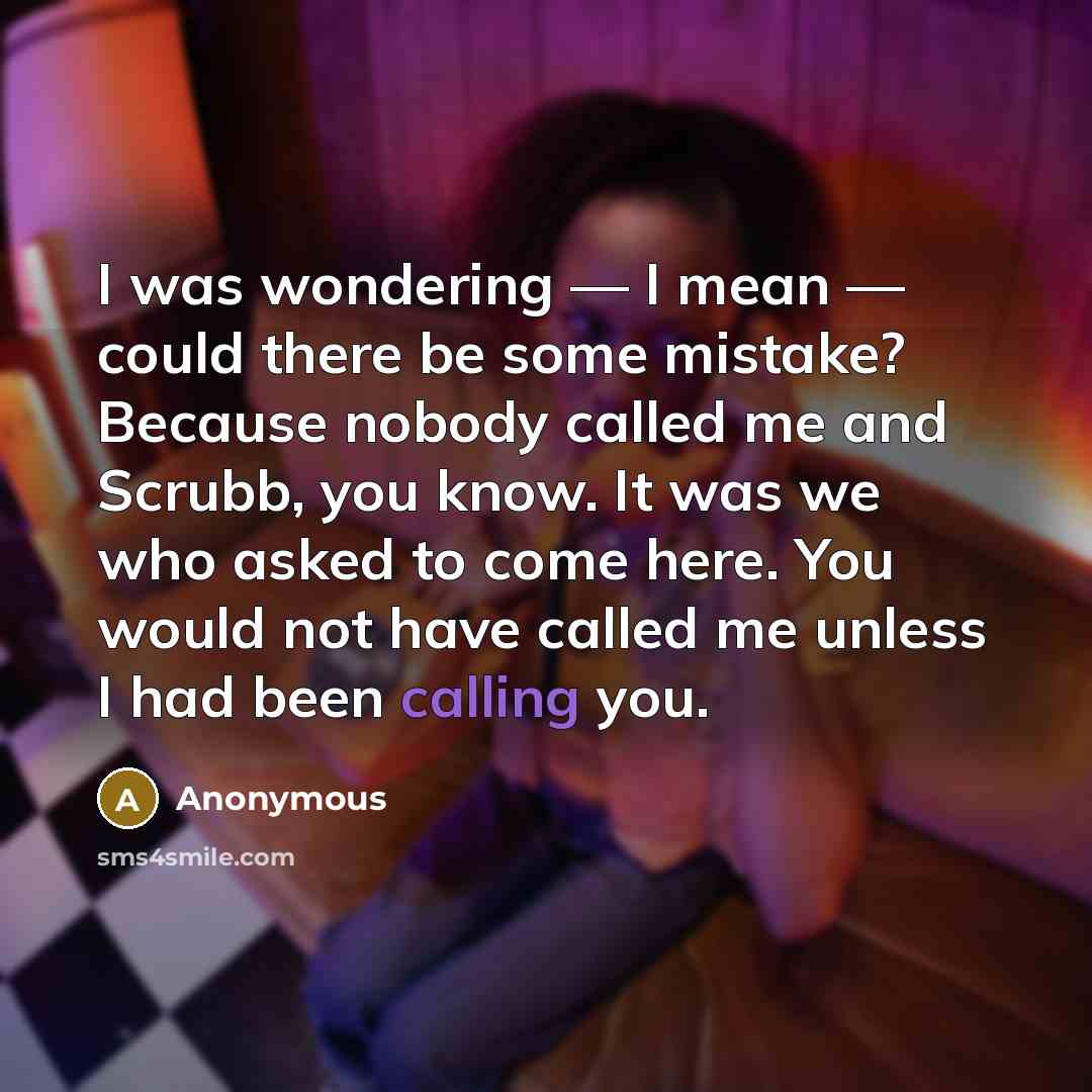 “I was wondering — I mean — could there be some mistake? Because nobody called me and Scrubb, you know. It was we who asked to come here. You would not have called me unless I had been calling you.” quote by Anonymous