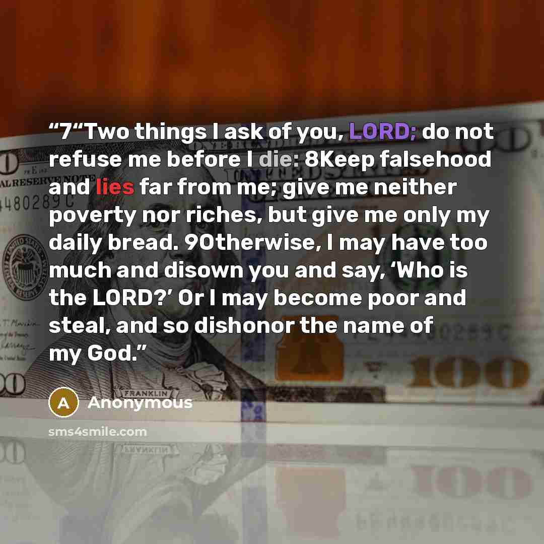 “7“Two things I ask of you, LORD; do not refuse me before I die: 8Keep falsehood and lies far from me; give me neither poverty nor riches, but give me only my daily bread. 9Otherwise, I may have too much and disown you and say, ‘Who is the LORD?’ Or I may become poor and steal, and so dishonor the…” quote by Anonymous