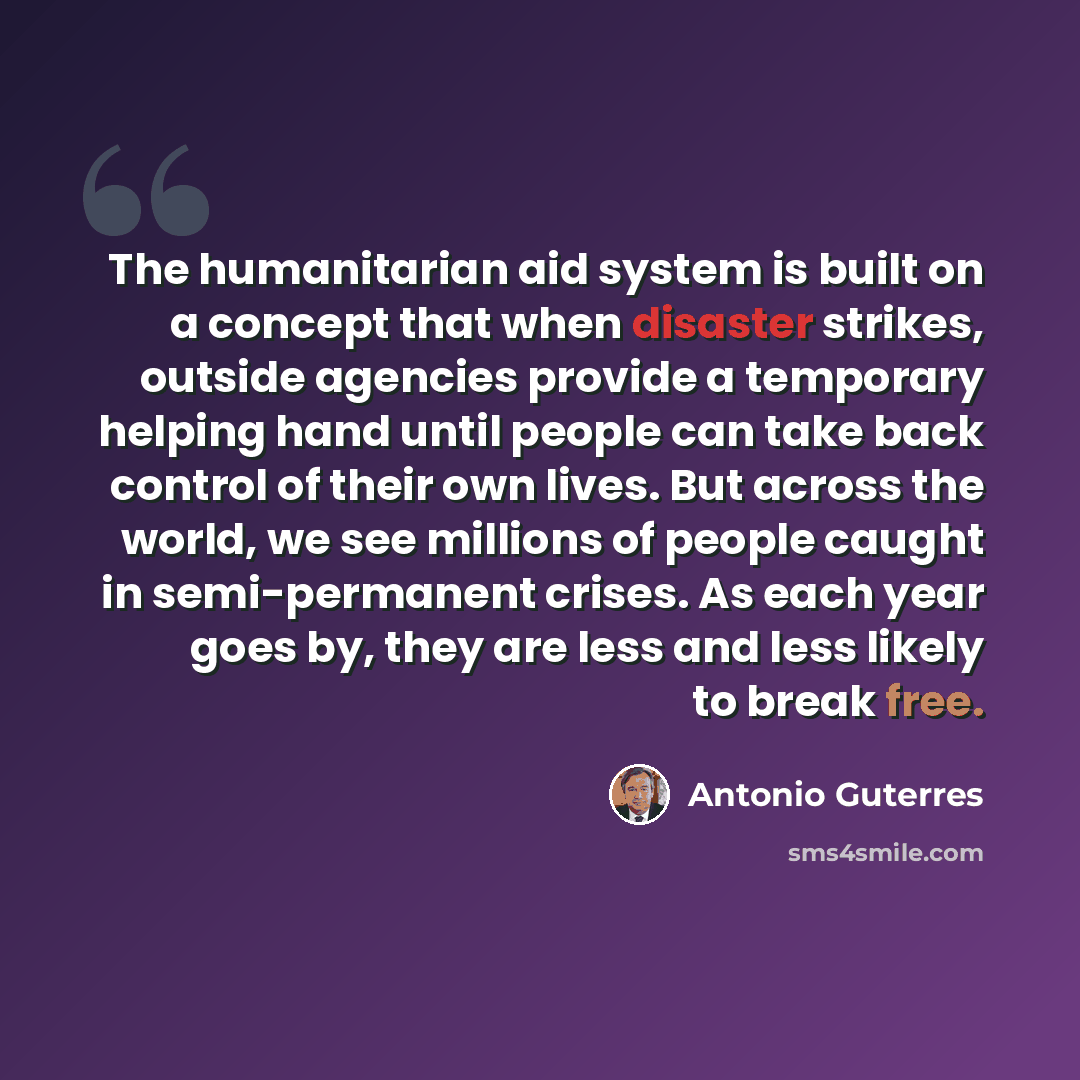 “The humanitarian aid system is built on a concept that when disaster strikes, outside agencies provide a temporary helping hand until people can take back control of their own lives. But across the world, we see millions of people caught in semi-permanent crises. As each year goes by, they are…” quote by Antonio Guterres