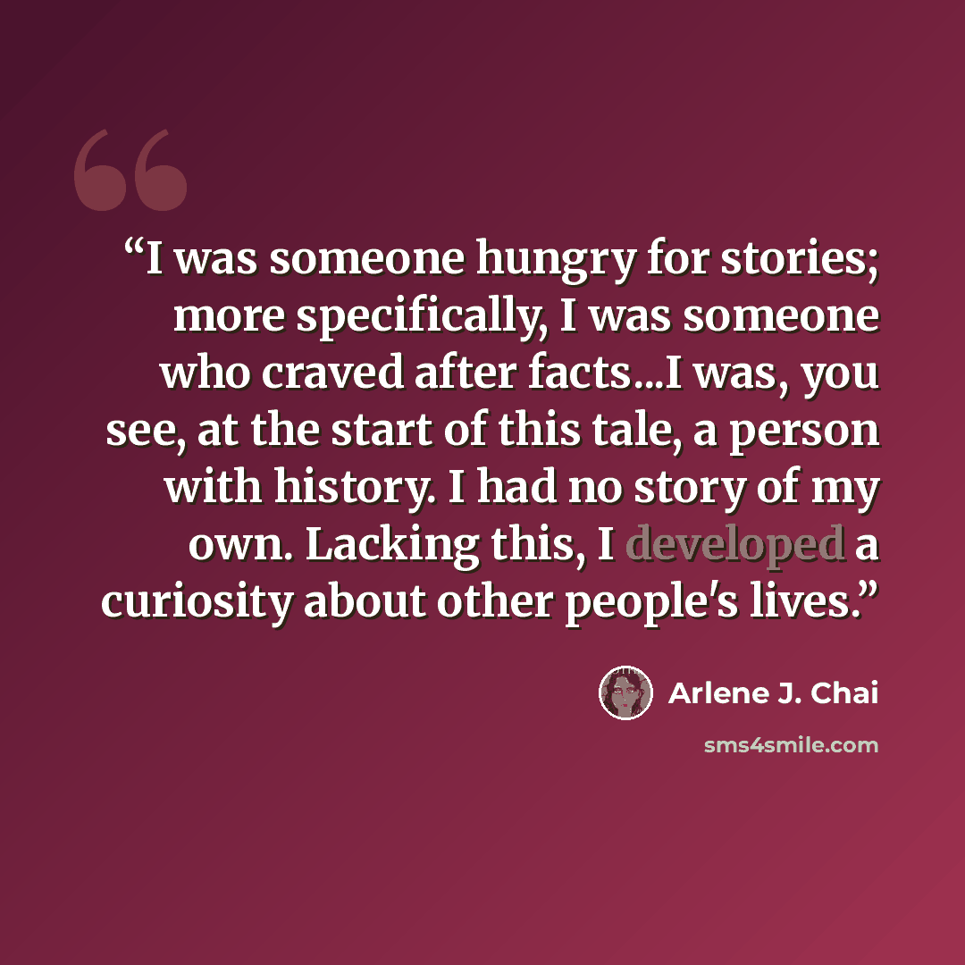 “I was someone hungry for stories; more specifically, I was someone who craved after facts...I was, you see, at the start of this tale, a person with history. I had no story of my own. Lacking this, I developed a curiosity about other people's lives.” quote by Arlene J. Chai