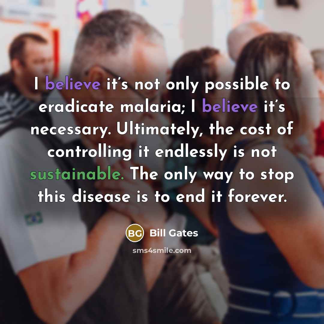 “I believe it’s not only possible to eradicate malaria; I believe it’s necessary. Ultimately, the cost of controlling it endlessly is not sustainable. The only way to stop this disease is to end it forever.” quote by Bill Gates