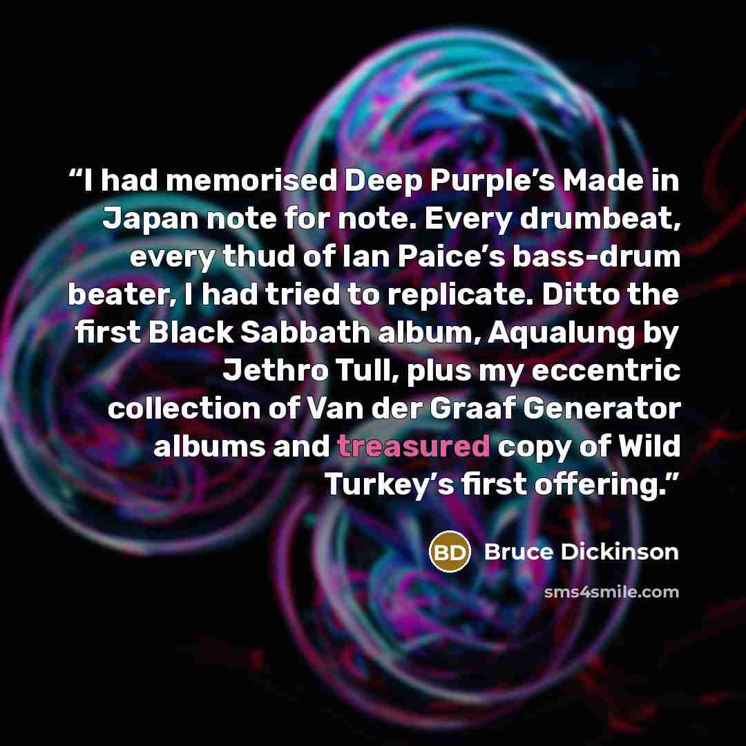 “I had memorised Deep Purple’s Made in Japan note for note. Every drumbeat, every thud of Ian Paice’s bass-drum beater, I had tried to replicate. Ditto the first Black Sabbath album, Aqualung by Jethro Tull, plus my eccentric collection of Van der Graaf Generator albums and treasured copy of Wild…” quote by Bruce Dickinson