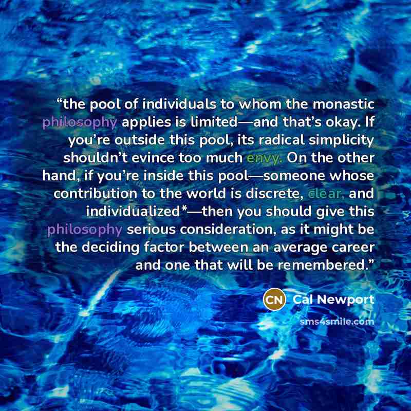 “the pool of individuals to whom the monastic philosophy applies is limited—and that’s okay. If you’re outside this pool, its radical simplicity shouldn’t evince too much envy. On the other hand, if you’re inside this pool—someone whose contribution to the world is discrete, clear, and…” quote by Cal Newport