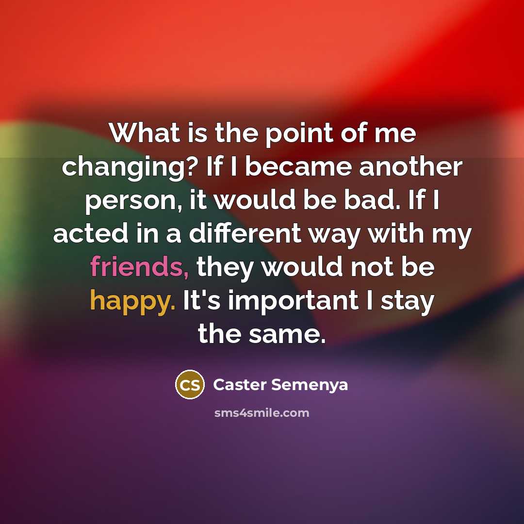 “What is the point of me changing? If I became another person, it would be bad. If I acted in a different way with my friends, they would not be happy. It's important I stay the same.” quote by Caster Semenya