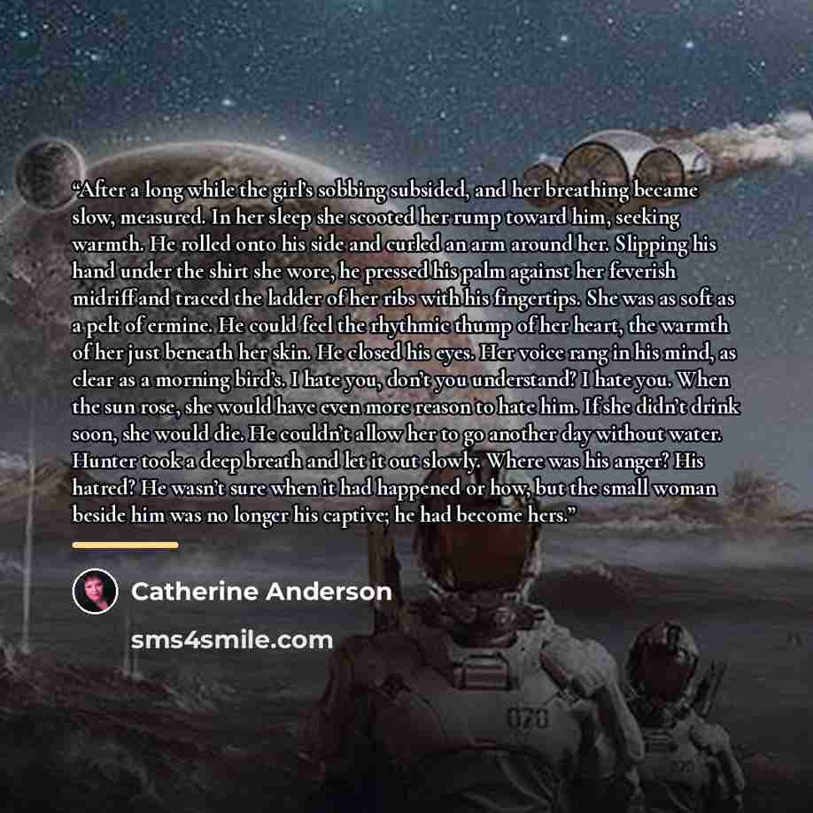 “After a long while the girl’s sobbing subsided, and her breathing became slow, measured. In her sleep she scooted her rump toward him, seeking warmth. He rolled onto his side and curled an arm around her. Slipping his hand under the shirt she wore, he pressed his palm against her feverish midriff…” quote by Catherine Anderson