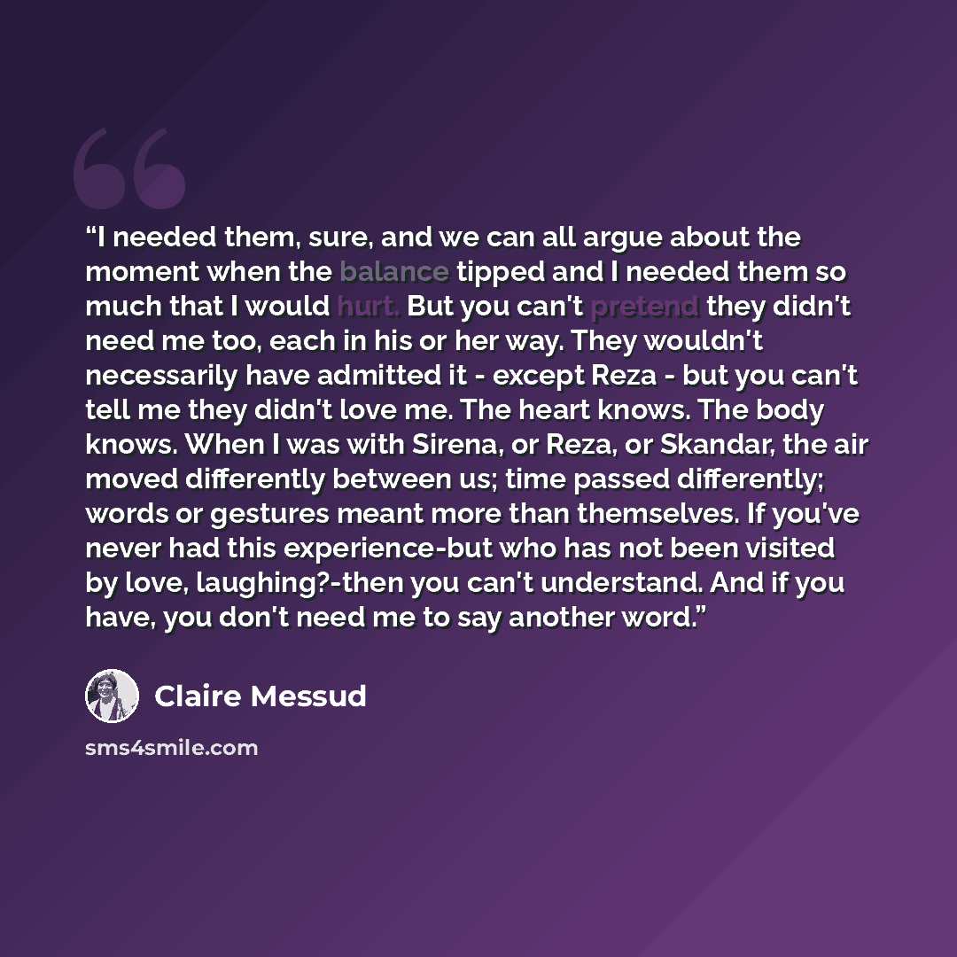 “I needed them, sure, and we can all argue about the moment when the balance tipped and I needed them so much that I would hurt. But you can't pretend they didn't need me too, each in his or her way. They wouldn't necessarily have admitted it - except Reza - but you can't tell me they didn't love…” quote by Claire Messud