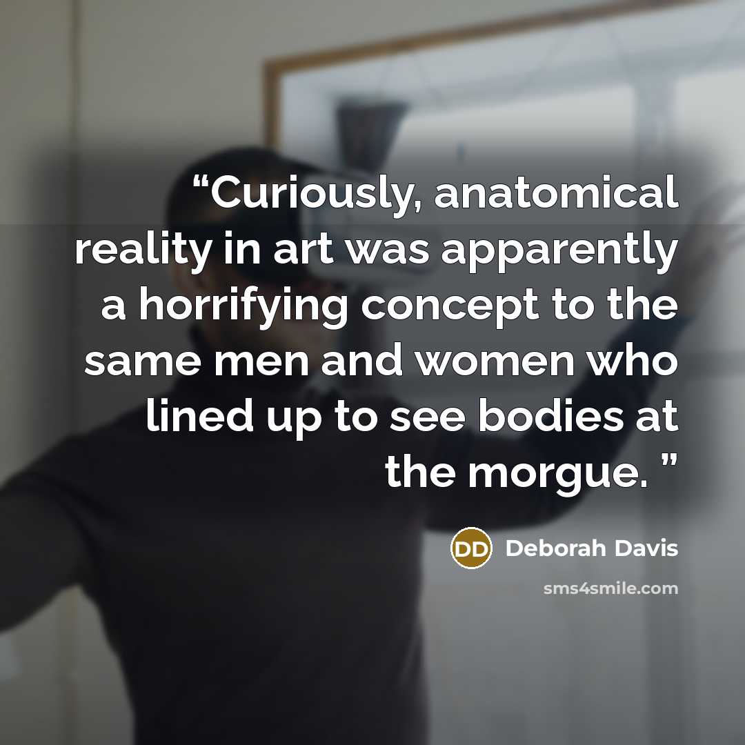 “Curiously, anatomical reality in art was apparently a horrifying concept to the same men and women who lined up to see bodies at the morgue.” quote by Deborah Davis