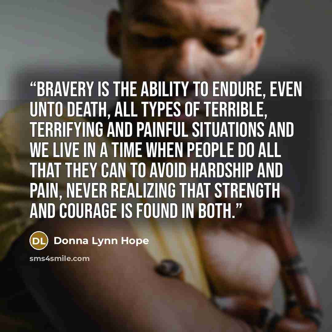 “Bravery is the ability to endure, even unto death, all types of terrible, terrifying and painful situations and we live in a time when people do all that they can to avoid hardship and pain, never realizing that strength and courage is found in both.” quote by Donna Lynn Hope