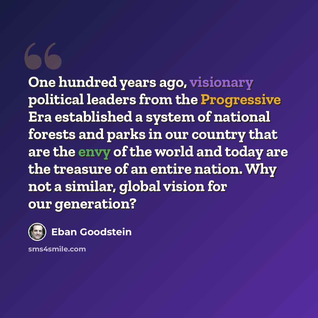 “One hundred years ago, visionary political leaders from the Progressive Era established a system of national forests and parks in our country that are the envy of the world and today are the treasure of an entire nation. Why not a similar, global vision for our generation?” quote by Eban Goodstein